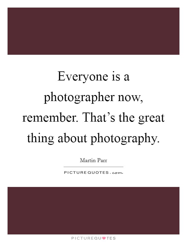 Everyone is a photographer now, remember. That's the great thing about photography. Picture Quote #1