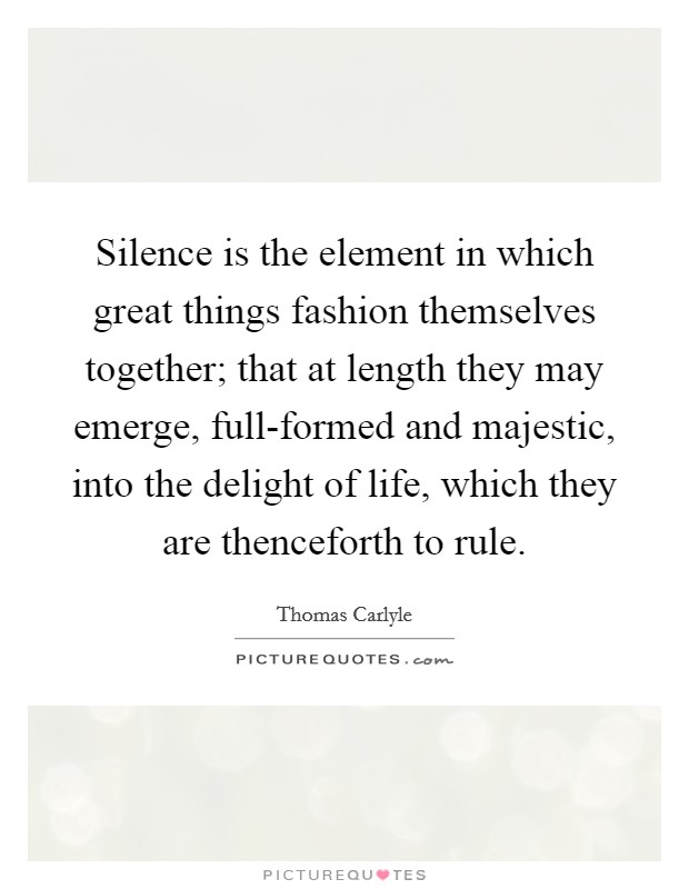 Silence is the element in which great things fashion themselves together; that at length they may emerge, full-formed and majestic, into the delight of life, which they are thenceforth to rule. Picture Quote #1