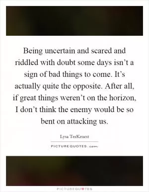 Being uncertain and scared and riddled with doubt some days isn’t a sign of bad things to come. It’s actually quite the opposite. After all, if great things weren’t on the horizon, I don’t think the enemy would be so bent on attacking us Picture Quote #1
