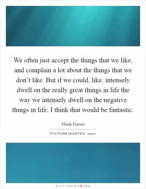 We often just accept the things that we like, and complain a lot about the things that we don’t like. But if we could, like, intensely dwell on the really great things in life the way we intensely dwell on the negative things in life; I think that would be fantastic Picture Quote #1
