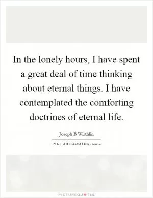 In the lonely hours, I have spent a great deal of time thinking about eternal things. I have contemplated the comforting doctrines of eternal life Picture Quote #1