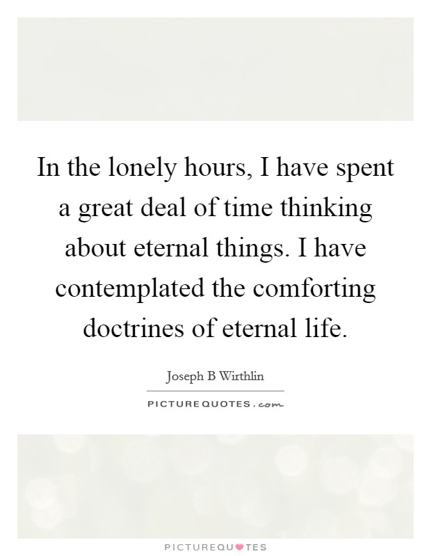 In the lonely hours, I have spent a great deal of time thinking about eternal things. I have contemplated the comforting doctrines of eternal life. Picture Quote #1