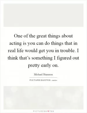 One of the great things about acting is you can do things that in real life would get you in trouble. I think that’s something I figured out pretty early on Picture Quote #1