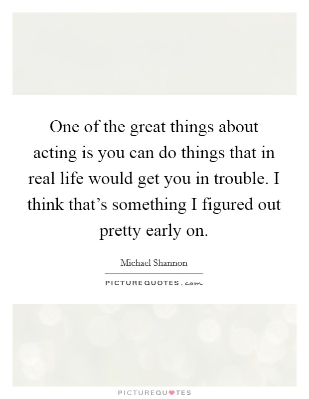 One of the great things about acting is you can do things that in real life would get you in trouble. I think that's something I figured out pretty early on. Picture Quote #1