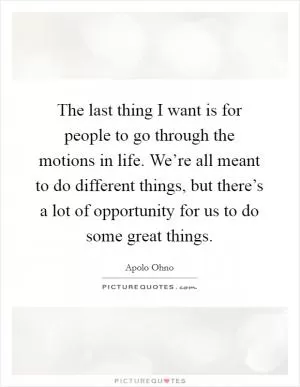 The last thing I want is for people to go through the motions in life. We’re all meant to do different things, but there’s a lot of opportunity for us to do some great things Picture Quote #1