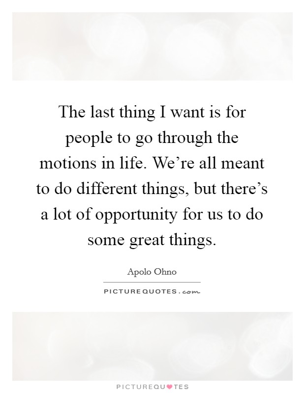 The last thing I want is for people to go through the motions in life. We're all meant to do different things, but there's a lot of opportunity for us to do some great things. Picture Quote #1