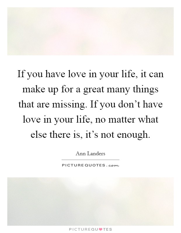 If you have love in your life, it can make up for a great many things that are missing. If you don't have love in your life, no matter what else there is, it's not enough. Picture Quote #1