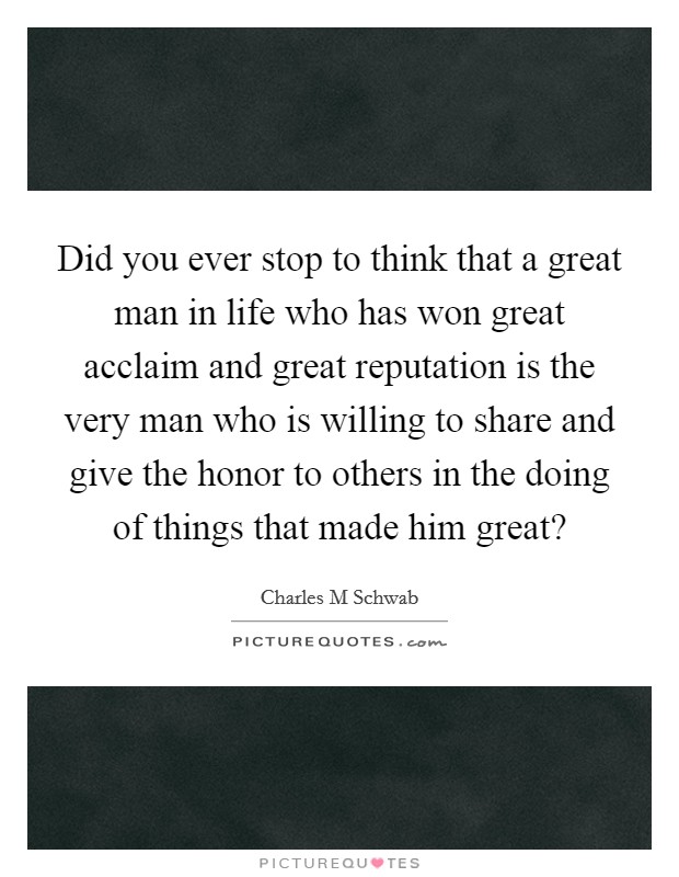 Did you ever stop to think that a great man in life who has won great acclaim and great reputation is the very man who is willing to share and give the honor to others in the doing of things that made him great? Picture Quote #1