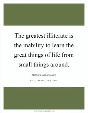 The greatest illiterate is the inability to learn the great things of life from small things around Picture Quote #1