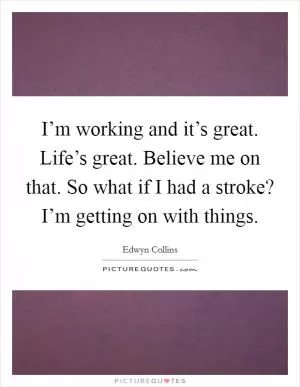 I’m working and it’s great. Life’s great. Believe me on that. So what if I had a stroke? I’m getting on with things Picture Quote #1