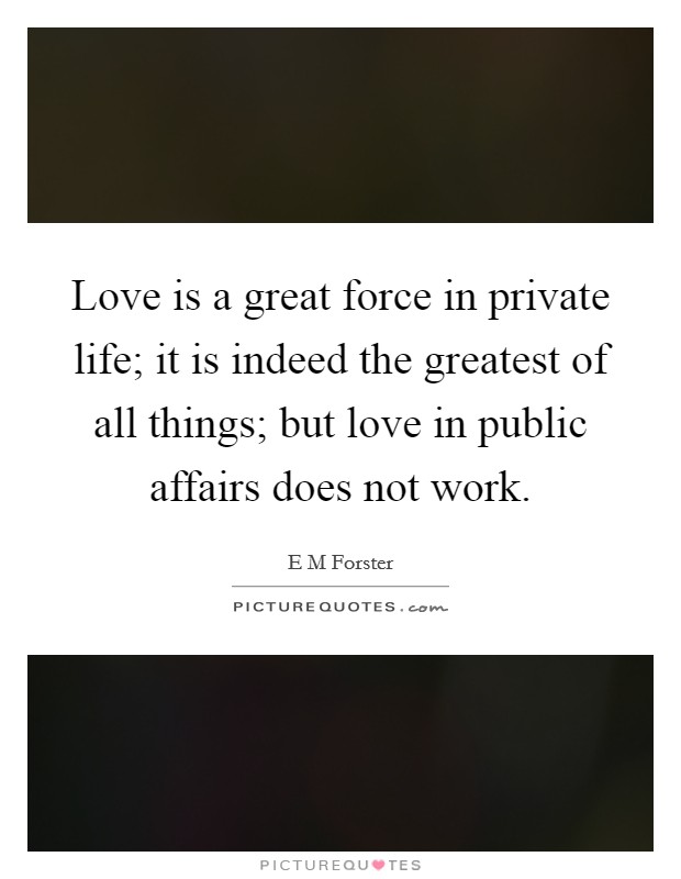 Love is a great force in private life; it is indeed the greatest of all things; but love in public affairs does not work. Picture Quote #1