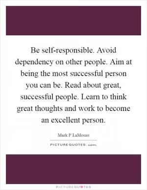 Be self-responsible. Avoid dependency on other people. Aim at being the most successful person you can be. Read about great, successful people. Learn to think great thoughts and work to become an excellent person Picture Quote #1