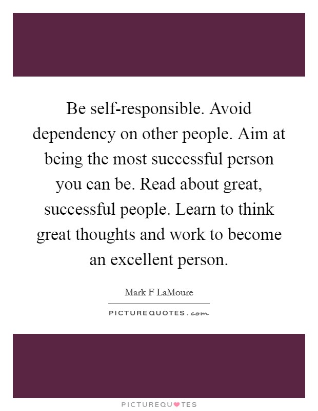 Be self-responsible. Avoid dependency on other people. Aim at being the most successful person you can be. Read about great, successful people. Learn to think great thoughts and work to become an excellent person. Picture Quote #1