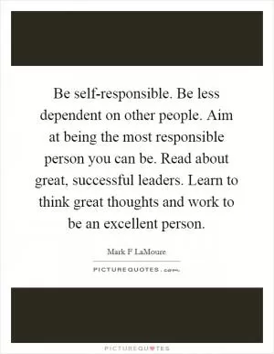 Be self-responsible. Be less dependent on other people. Aim at being the most responsible person you can be. Read about great, successful leaders. Learn to think great thoughts and work to be an excellent person Picture Quote #1