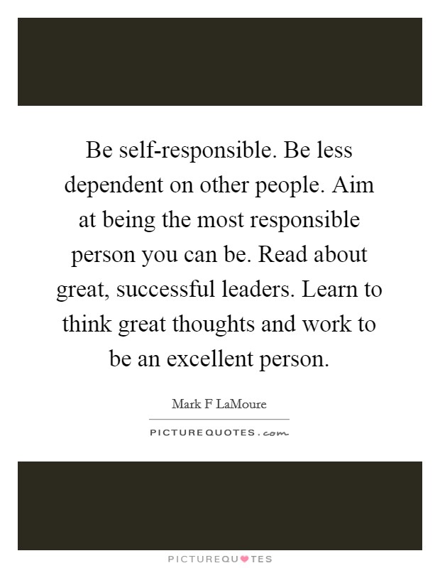 Be self-responsible. Be less dependent on other people. Aim at being the most responsible person you can be. Read about great, successful leaders. Learn to think great thoughts and work to be an excellent person. Picture Quote #1
