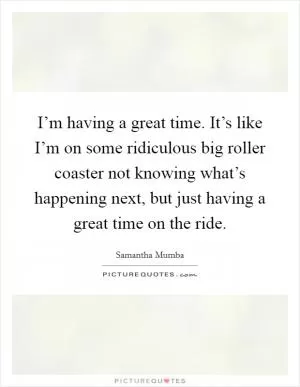 I’m having a great time. It’s like I’m on some ridiculous big roller coaster not knowing what’s happening next, but just having a great time on the ride Picture Quote #1