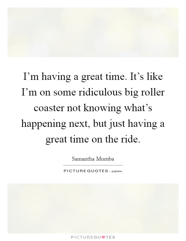 I'm having a great time. It's like I'm on some ridiculous big roller coaster not knowing what's happening next, but just having a great time on the ride. Picture Quote #1