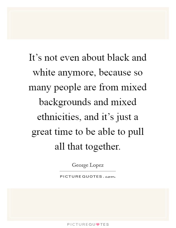 It's not even about black and white anymore, because so many people are from mixed backgrounds and mixed ethnicities, and it's just a great time to be able to pull all that together. Picture Quote #1