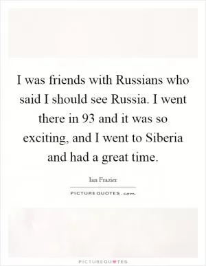 I was friends with Russians who said I should see Russia. I went there in  93 and it was so exciting, and I went to Siberia and had a great time Picture Quote #1