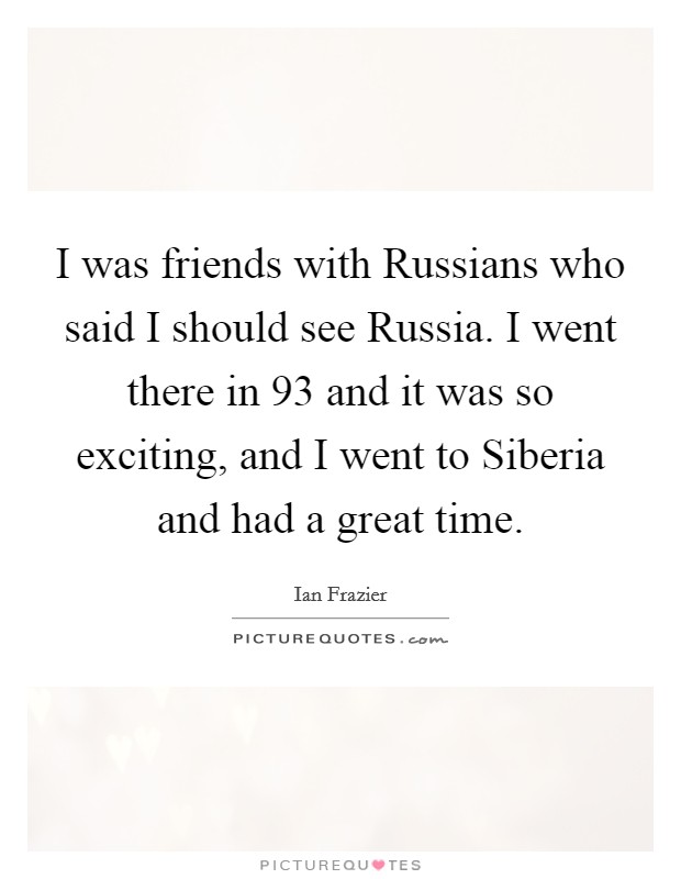 I was friends with Russians who said I should see Russia. I went there in  93 and it was so exciting, and I went to Siberia and had a great time. Picture Quote #1