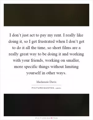 I don’t just act to pay my rent. I really like doing it, so I get frustrated when I don’t get to do it all the time, so short films are a really great way to be doing it and working with your friends, working on smaller, more specific things without limiting yourself in other ways Picture Quote #1