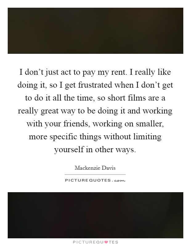 I don't just act to pay my rent. I really like doing it, so I get frustrated when I don't get to do it all the time, so short films are a really great way to be doing it and working with your friends, working on smaller, more specific things without limiting yourself in other ways. Picture Quote #1