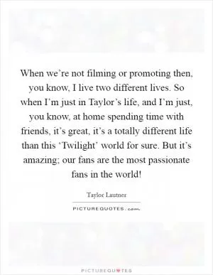 When we’re not filming or promoting then, you know, I live two different lives. So when I’m just in Taylor’s life, and I’m just, you know, at home spending time with friends, it’s great, it’s a totally different life than this ‘Twilight’ world for sure. But it’s amazing; our fans are the most passionate fans in the world! Picture Quote #1