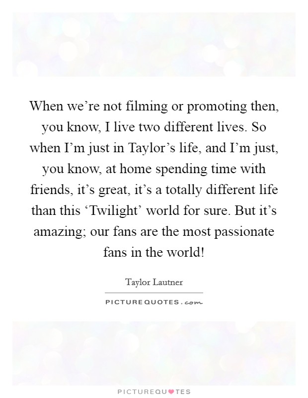 When we're not filming or promoting then, you know, I live two different lives. So when I'm just in Taylor's life, and I'm just, you know, at home spending time with friends, it's great, it's a totally different life than this ‘Twilight' world for sure. But it's amazing; our fans are the most passionate fans in the world! Picture Quote #1