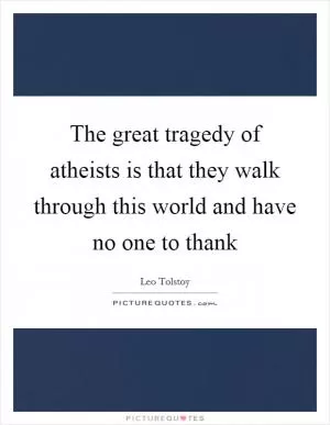 The great tragedy of atheists is that they walk through this world and have no one to thank Picture Quote #1
