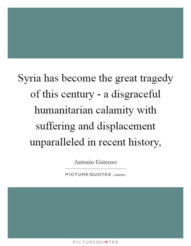 Syria has become the great tragedy of this century - a disgraceful humanitarian calamity with suffering and displacement unparalleled in recent history, Picture Quote #1