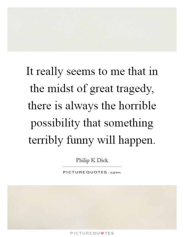 It really seems to me that in the midst of great tragedy, there is always the horrible possibility that something terribly funny will happen. Picture Quote #1