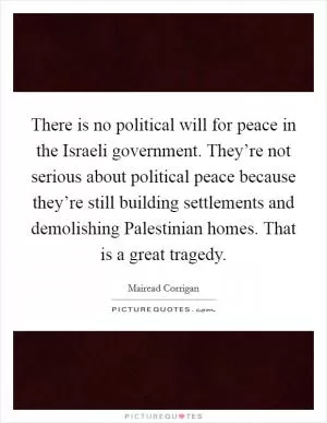 There is no political will for peace in the Israeli government. They’re not serious about political peace because they’re still building settlements and demolishing Palestinian homes. That is a great tragedy Picture Quote #1