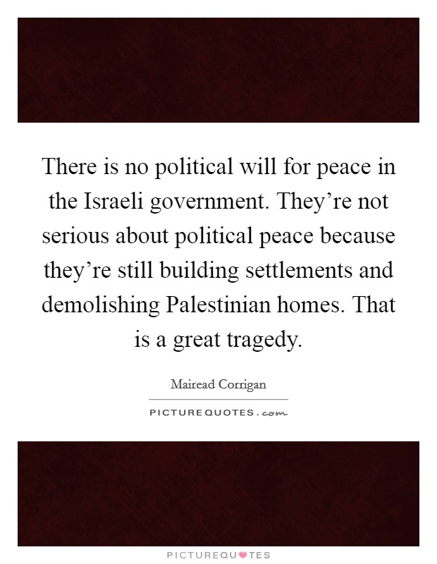 There is no political will for peace in the Israeli government. They're not serious about political peace because they're still building settlements and demolishing Palestinian homes. That is a great tragedy. Picture Quote #1