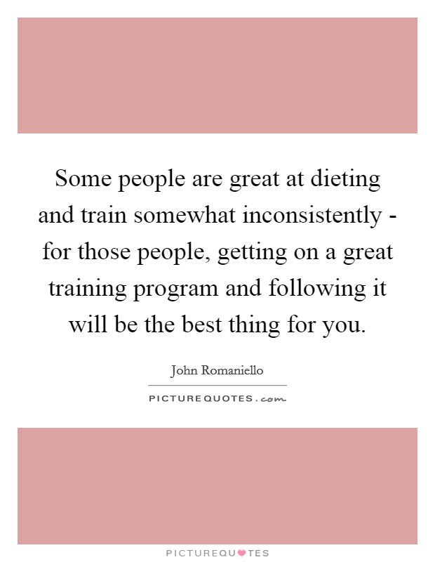 Some people are great at dieting and train somewhat inconsistently - for those people, getting on a great training program and following it will be the best thing for you. Picture Quote #1