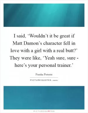 I said, ‘Wouldn’t it be great if Matt Damon’s character fell in love with a girl with a real butt?’ They were like, ‘Yeah sure, sure - here’s your personal trainer.’ Picture Quote #1