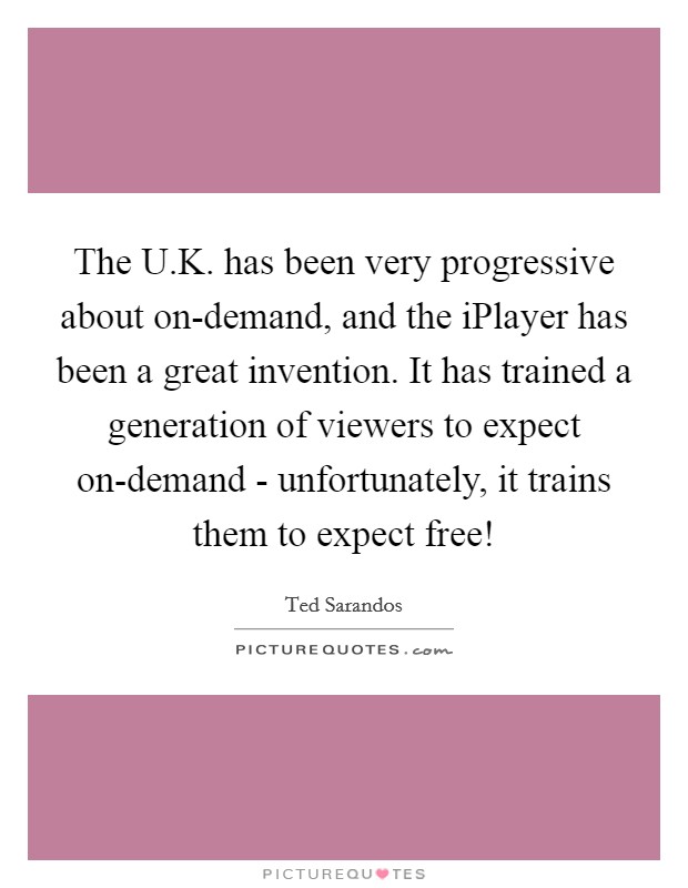 The U.K. has been very progressive about on-demand, and the iPlayer has been a great invention. It has trained a generation of viewers to expect on-demand - unfortunately, it trains them to expect free! Picture Quote #1