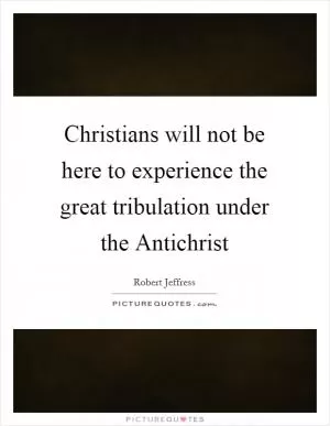 Christians will not be here to experience the great tribulation under the Antichrist Picture Quote #1