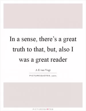 In a sense, there’s a great truth to that, but, also I was a great reader Picture Quote #1