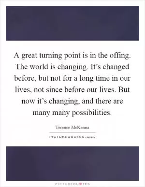 A great turning point is in the offing. The world is changing. It’s changed before, but not for a long time in our lives, not since before our lives. But now it’s changing, and there are many many possibilities Picture Quote #1