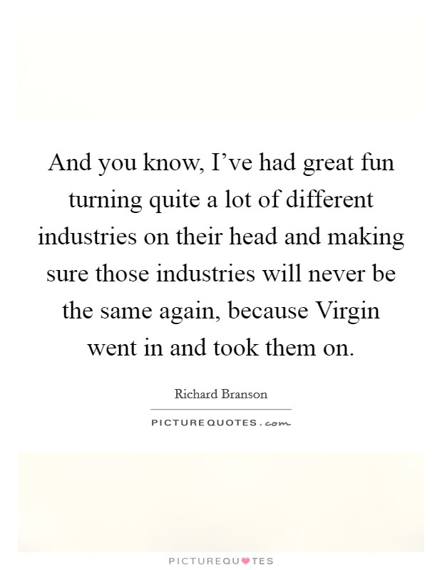 And you know, I've had great fun turning quite a lot of different industries on their head and making sure those industries will never be the same again, because Virgin went in and took them on. Picture Quote #1