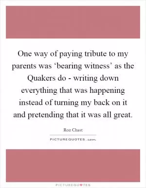 One way of paying tribute to my parents was ‘bearing witness’ as the Quakers do - writing down everything that was happening instead of turning my back on it and pretending that it was all great Picture Quote #1