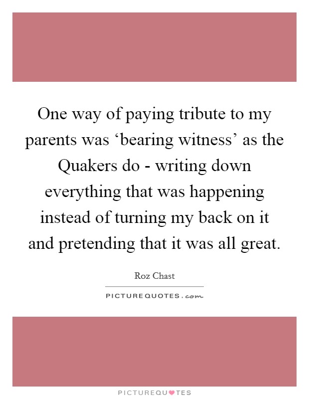 One way of paying tribute to my parents was ‘bearing witness' as the Quakers do - writing down everything that was happening instead of turning my back on it and pretending that it was all great. Picture Quote #1