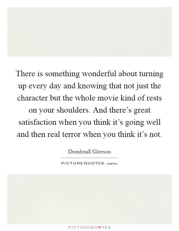 There is something wonderful about turning up every day and knowing that not just the character but the whole movie kind of rests on your shoulders. And there's great satisfaction when you think it's going well and then real terror when you think it's not. Picture Quote #1