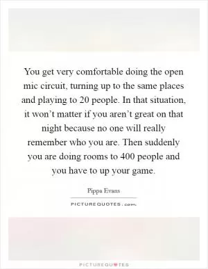 You get very comfortable doing the open mic circuit, turning up to the same places and playing to 20 people. In that situation, it won’t matter if you aren’t great on that night because no one will really remember who you are. Then suddenly you are doing rooms to 400 people and you have to up your game Picture Quote #1