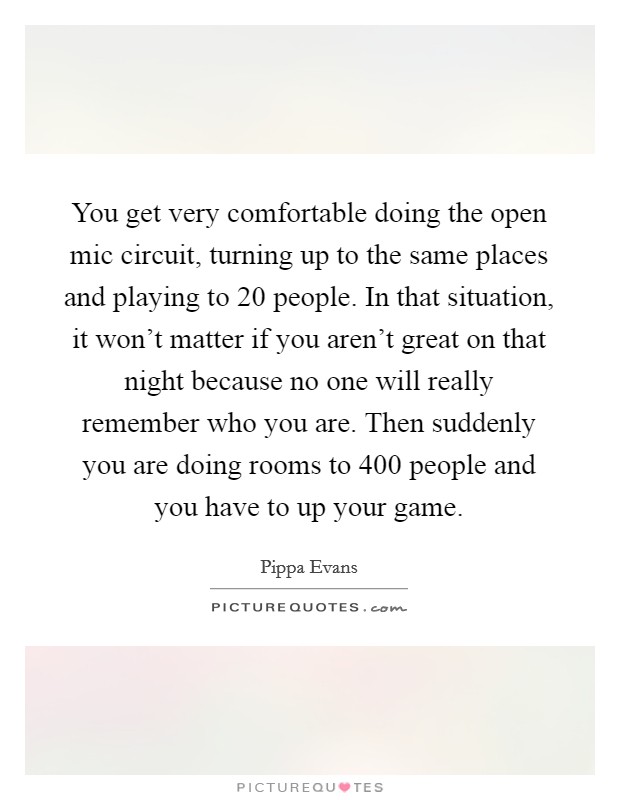You get very comfortable doing the open mic circuit, turning up to the same places and playing to 20 people. In that situation, it won't matter if you aren't great on that night because no one will really remember who you are. Then suddenly you are doing rooms to 400 people and you have to up your game. Picture Quote #1