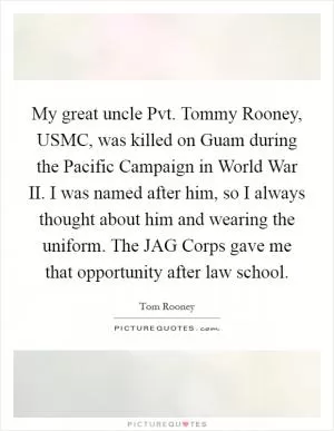 My great uncle Pvt. Tommy Rooney, USMC, was killed on Guam during the Pacific Campaign in World War II. I was named after him, so I always thought about him and wearing the uniform. The JAG Corps gave me that opportunity after law school Picture Quote #1