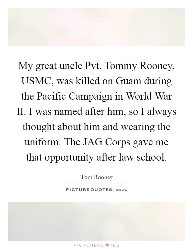 My great uncle Pvt. Tommy Rooney, USMC, was killed on Guam during the Pacific Campaign in World War II. I was named after him, so I always thought about him and wearing the uniform. The JAG Corps gave me that opportunity after law school. Picture Quote #1
