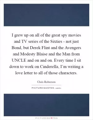 I grew up on all of the great spy movies and TV series of the Sixties - not just Bond, but Derek Flint and the Avengers and Modesty Blaise and the Man from UNCLE and on and on. Every time I sit down to work on Cinderella, I’m writing a love letter to all of those characters Picture Quote #1