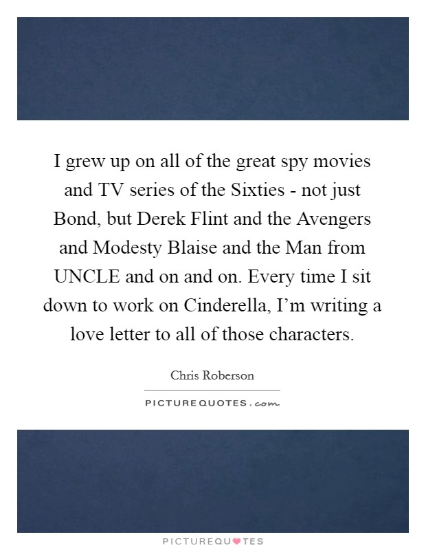 I grew up on all of the great spy movies and TV series of the Sixties - not just Bond, but Derek Flint and the Avengers and Modesty Blaise and the Man from UNCLE and on and on. Every time I sit down to work on Cinderella, I'm writing a love letter to all of those characters. Picture Quote #1