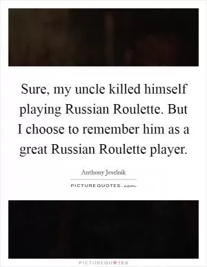 Sure, my uncle killed himself playing Russian Roulette. But I choose to remember him as a great Russian Roulette player Picture Quote #1
